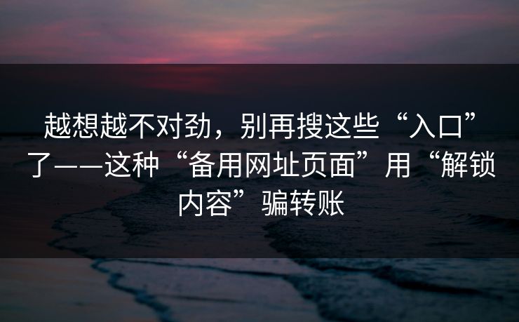 越想越不对劲，别再搜这些“入口”了——这种“备用网址页面”用“解锁内容”骗转账