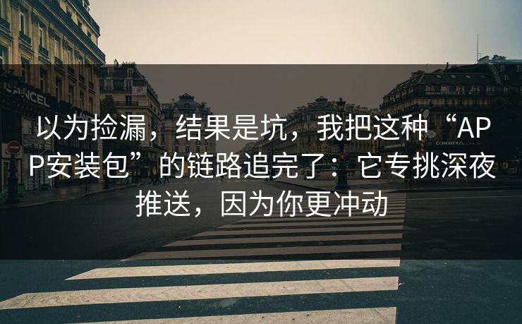 以为捡漏，结果是坑，我把这种“APP安装包”的链路追完了：它专挑深夜推送，因为你更冲动