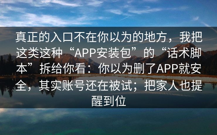 真正的入口不在你以为的地方，我把这类这种“APP安装包”的“话术脚本”拆给你看：你以为删了APP就安全，其实账号还在被试；把家人也提醒到位
