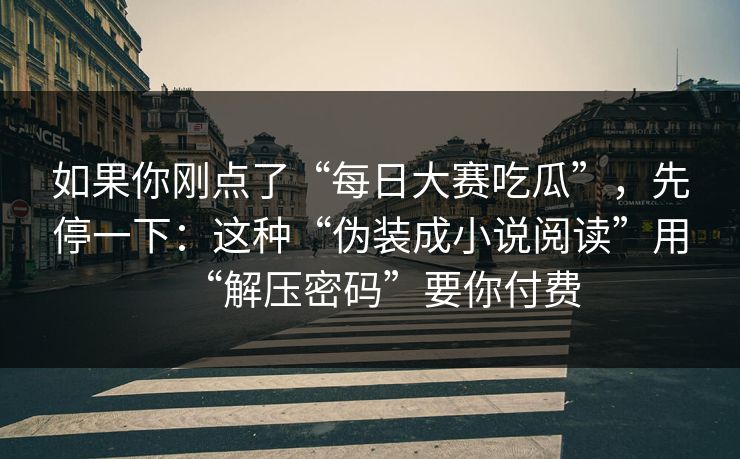 如果你刚点了“每日大赛吃瓜”，先停一下：这种“伪装成小说阅读”用“解压密码”要你付费