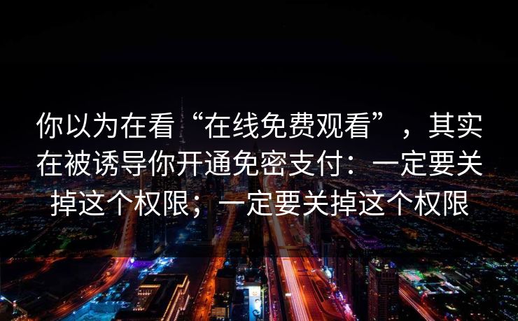 你以为在看“在线免费观看”，其实在被诱导你开通免密支付：一定要关掉这个权限；一定要关掉这个权限
