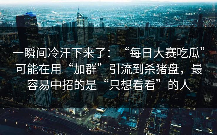 一瞬间冷汗下来了：“每日大赛吃瓜”可能在用“加群”引流到杀猪盘，最容易中招的是“只想看看”的人
