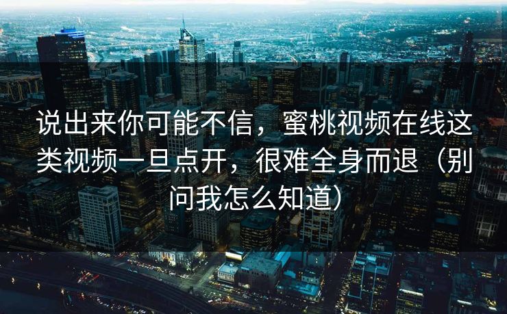 说出来你可能不信，蜜桃视频在线这类视频一旦点开，很难全身而退（别问我怎么知道）