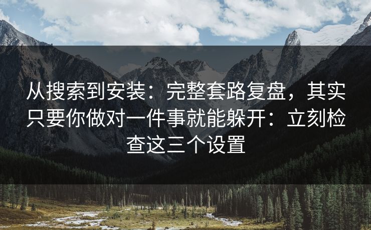 从搜索到安装：完整套路复盘，其实只要你做对一件事就能躲开：立刻检查这三个设置