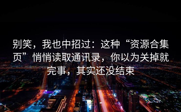 别笑，我也中招过：这种“资源合集页”悄悄读取通讯录，你以为关掉就完事，其实还没结束