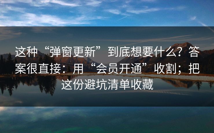 这种“弹窗更新”到底想要什么？答案很直接：用“会员开通”收割；把这份避坑清单收藏