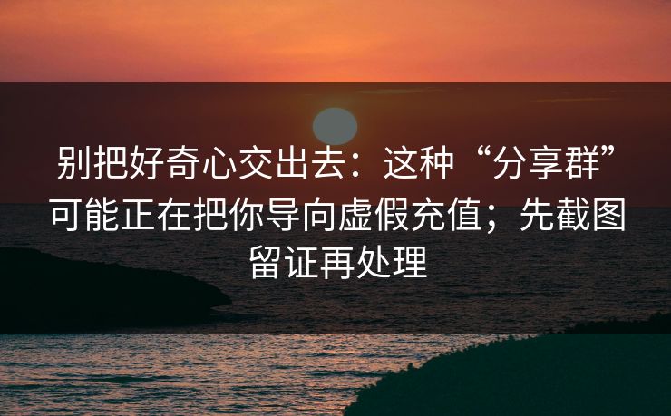 别把好奇心交出去：这种“分享群”可能正在把你导向虚假充值；先截图留证再处理