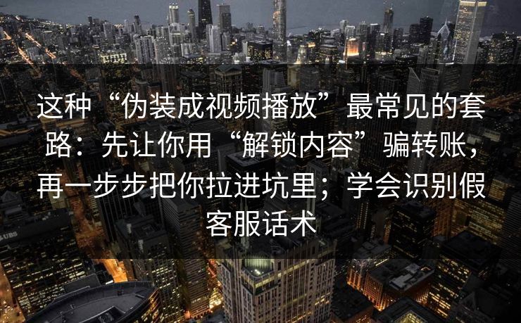 这种“伪装成视频播放”最常见的套路：先让你用“解锁内容”骗转账，再一步步把你拉进坑里；学会识别假客服话术