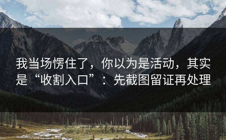 我当场愣住了，你以为是活动，其实是“收割入口”：先截图留证再处理