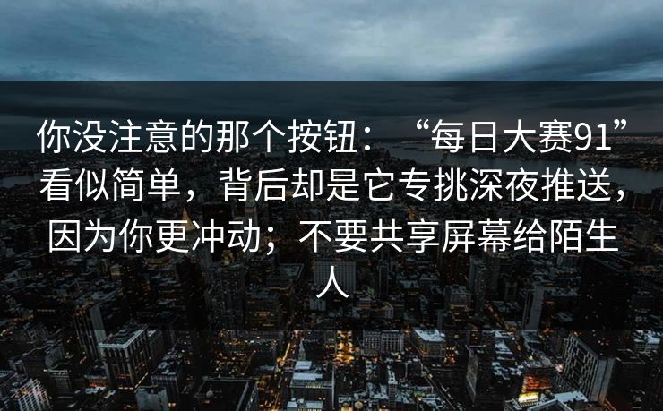 你没注意的那个按钮：“每日大赛91”看似简单，背后却是它专挑深夜推送，因为你更冲动；不要共享屏幕给陌生人