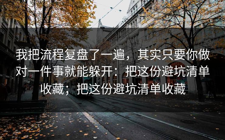 我把流程复盘了一遍，其实只要你做对一件事就能躲开：把这份避坑清单收藏；把这份避坑清单收藏