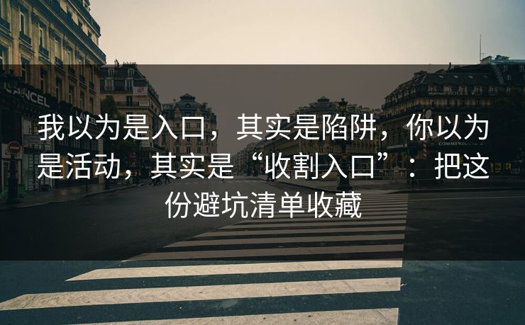 我以为是入口，其实是陷阱，你以为是活动，其实是“收割入口”：把这份避坑清单收藏