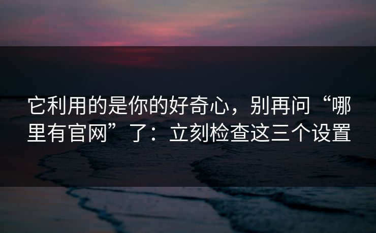 它利用的是你的好奇心，别再问“哪里有官网”了：立刻检查这三个设置