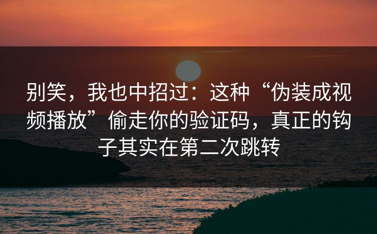 别笑，我也中招过：这种“伪装成视频播放”偷走你的验证码，真正的钩子其实在第二次跳转
