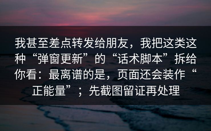 我甚至差点转发给朋友，我把这类这种“弹窗更新”的“话术脚本”拆给你看：最离谱的是，页面还会装作“正能量”；先截图留证再处理