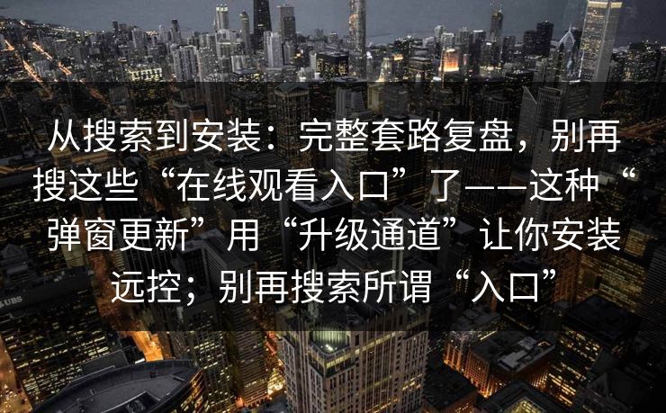 从搜索到安装：完整套路复盘，别再搜这些“在线观看入口”了——这种“弹窗更新”用“升级通道”让你安装远控；别再搜索所谓“入口”