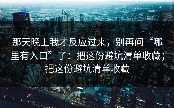 那天晚上我才反应过来，别再问“哪里有入口”了：把这份避坑清单收藏；把这份避坑清单收藏