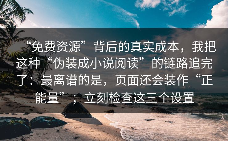 “免费资源”背后的真实成本,我把这种“伪装成小说阅读”的链路追完了:最离谱的是,页面还会装作“正能量”;立刻检查这三个设置 “免费资源”背后的真实成本,我把这种“伪装成小说阅读”的链路追完了:最离谱的是,页面还会装作“正能量”;立刻检查这三个设置