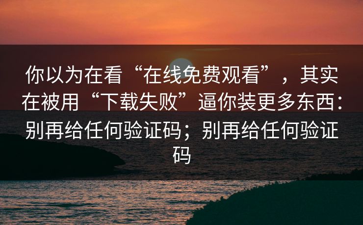 你以为在看“在线免费观看”，其实在被用“下载失败”逼你装更多东西：别再给任何验证码；别再给任何验证码
