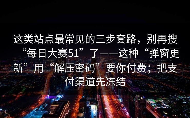 这类站点最常见的三步套路，别再搜“每日大赛51”了——这种“弹窗更新”用“解压密码”要你付费；把支付渠道先冻结
