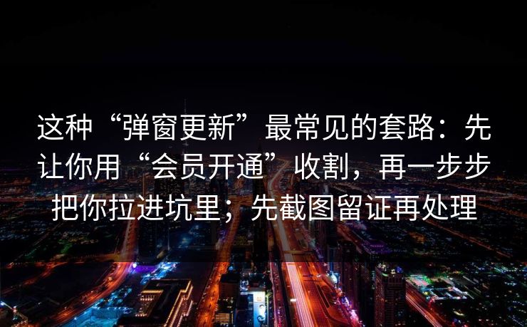 这种“弹窗更新”最常见的套路：先让你用“会员开通”收割，再一步步把你拉进坑里；先截图留证再处理