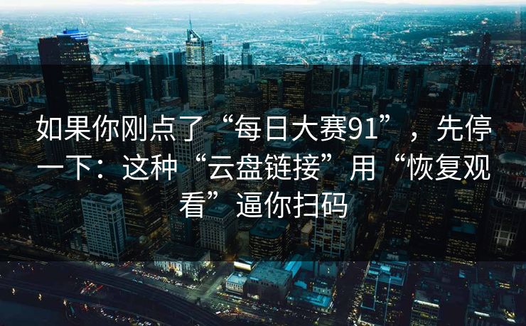 如果你刚点了“每日大赛91”，先停一下：这种“云盘链接”用“恢复观看”逼你扫码