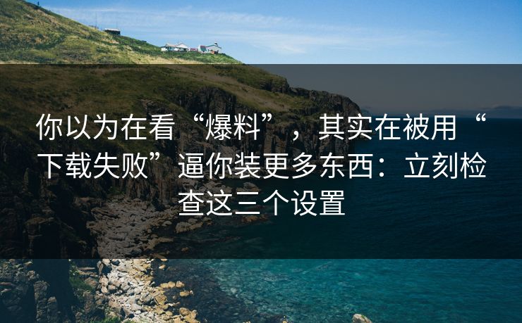 你以为在看“爆料”，其实在被用“下载失败”逼你装更多东西：立刻检查这三个设置
