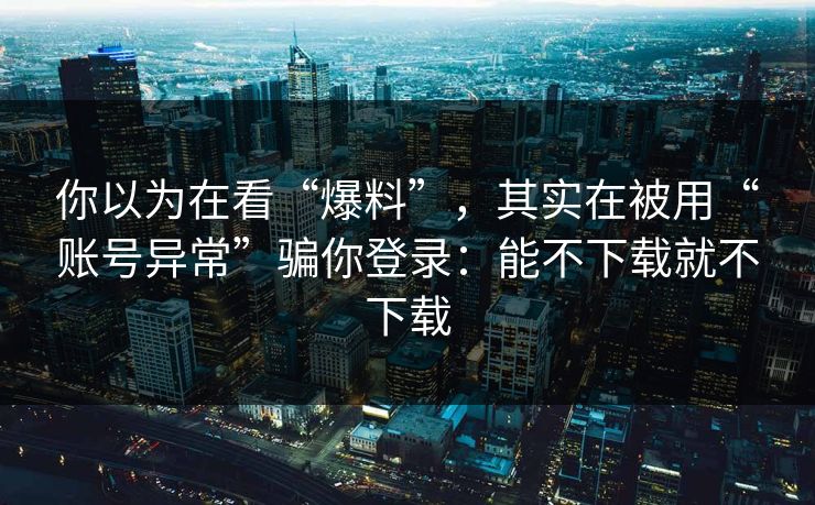 你以为在看“爆料”，其实在被用“账号异常”骗你登录：能不下载就不下载