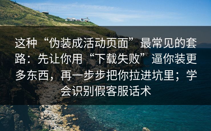 这种“伪装成活动页面”最常见的套路：先让你用“下载失败”逼你装更多东西，再一步步把你拉进坑里；学会识别假客服话术
