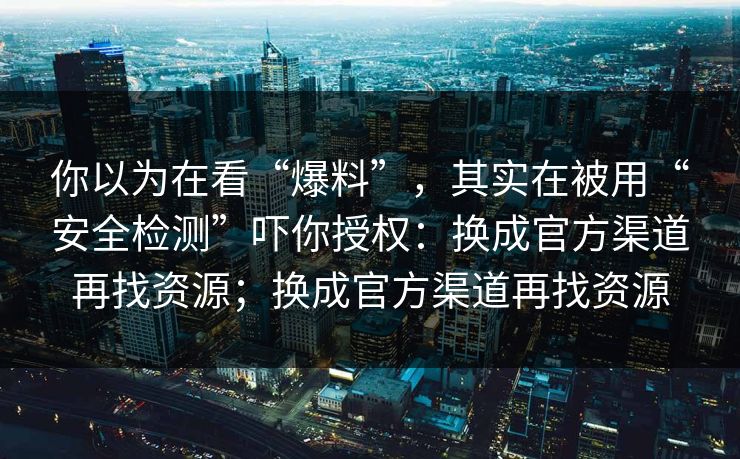 你以为在看“爆料”，其实在被用“安全检测”吓你授权：换成官方渠道再找资源；换成官方渠道再找资源