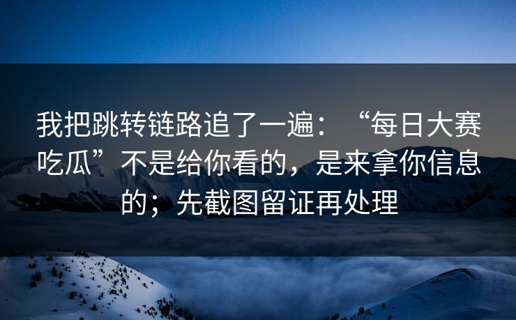 我把跳转链路追了一遍：“每日大赛吃瓜”不是给你看的，是来拿你信息的；先截图留证再处理