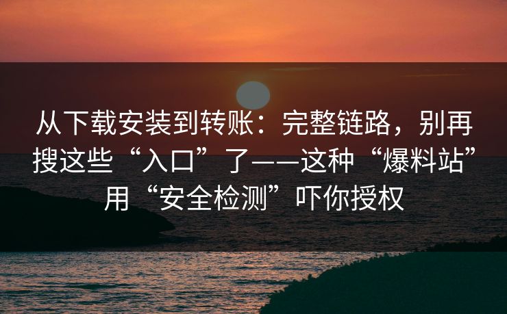 从下载安装到转账：完整链路，别再搜这些“入口”了——这种“爆料站”用“安全检测”吓你授权