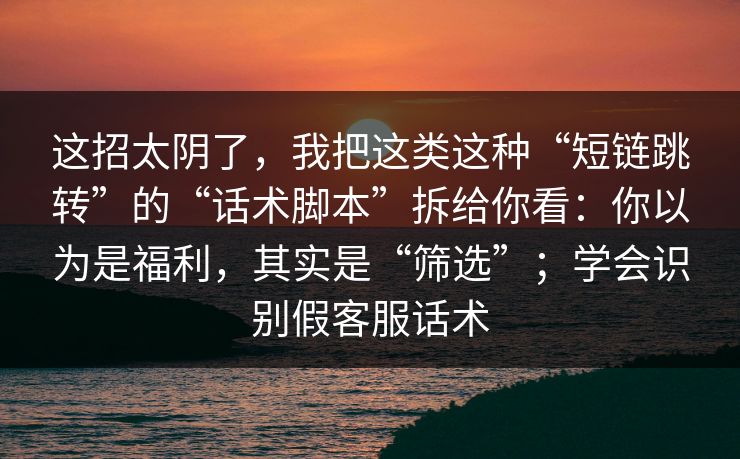 这招太阴了，我把这类这种“短链跳转”的“话术脚本”拆给你看：你以为是福利，其实是“筛选”；学会识别假客服话术