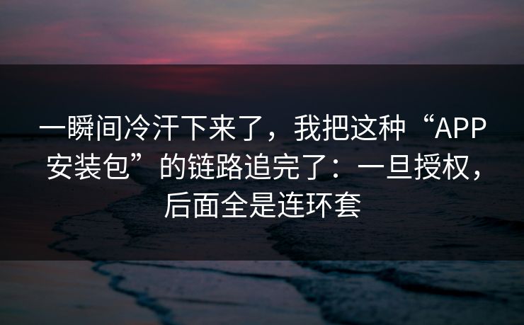 一瞬间冷汗下来了，我把这种“APP安装包”的链路追完了：一旦授权，后面全是连环套