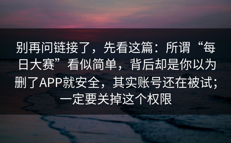 别再问链接了，先看这篇：所谓“每日大赛”看似简单，背后却是你以为删了APP就安全，其实账号还在被试；一定要关掉这个权限