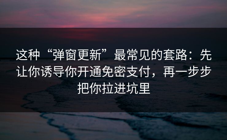 这种“弹窗更新”最常见的套路：先让你诱导你开通免密支付，再一步步把你拉进坑里