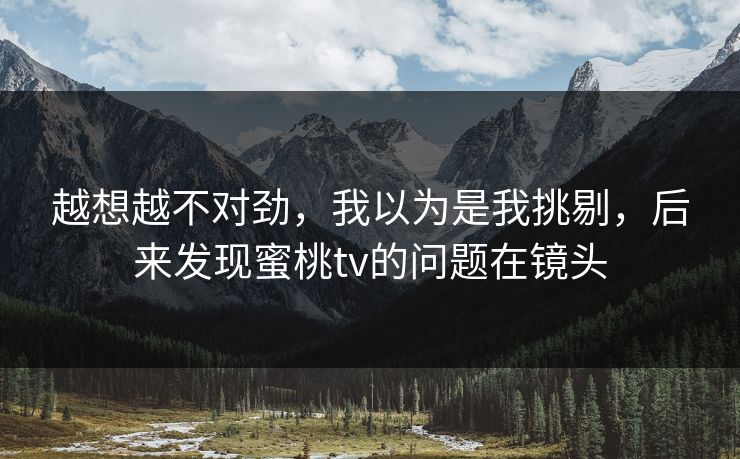 越想越不对劲，我以为是我挑剔，后来发现蜜桃tv的问题在镜头