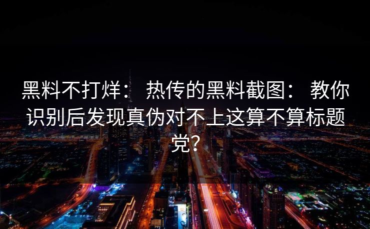 黑料不打烊: 热传的黑料截图: 教你识别后发现真伪对不上这算不算标题党? 黑料不打烊: 热传的黑料截图: 教你识别后发现真伪对不上这算不算标题党?