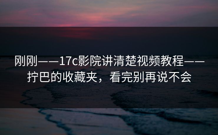 刚刚——17c影院讲清楚视频教程——拧巴的收藏夹，看完别再说不会