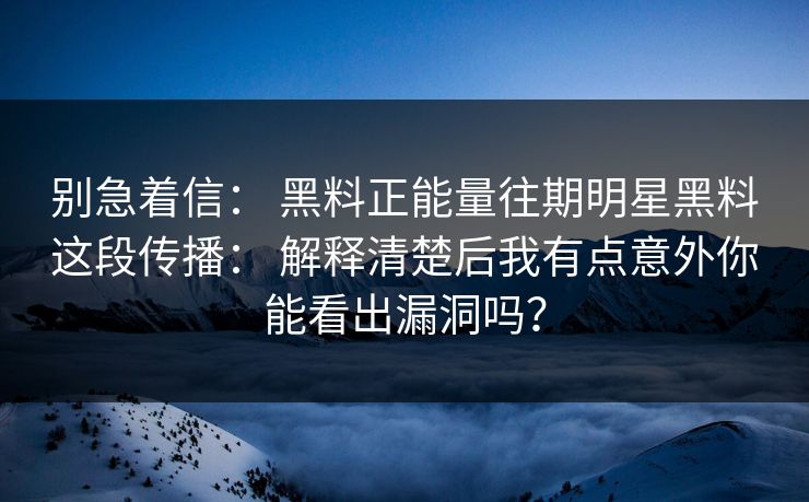 别急着信： 黑料正能量往期明星黑料这段传播： 解释清楚后我有点意外你能看出漏洞吗？