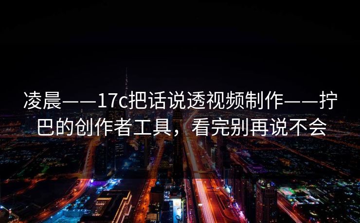 凌晨——17c把话说透视频制作——拧巴的创作者工具，看完别再说不会
