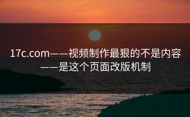 17c.com——视频制作最狠的不是内容——是这个页面改版机制