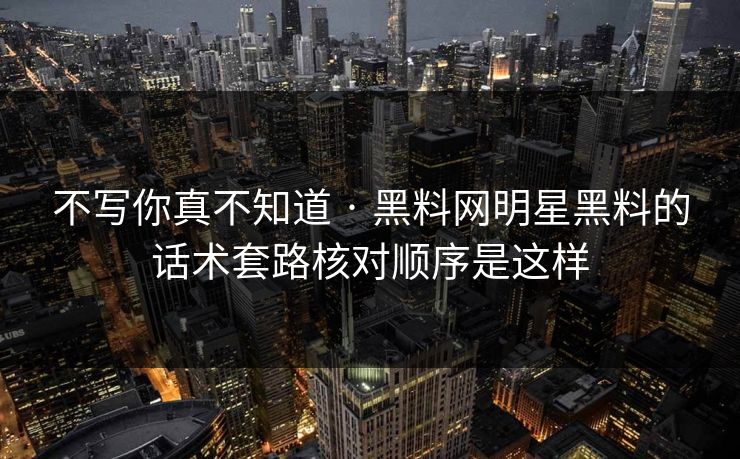 不写你真不知道 · 黑料网明星黑料的话术套路核对顺序是这样